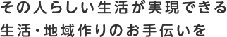 その人らしい生活が実現できる生活・地域作りのお手伝いを
