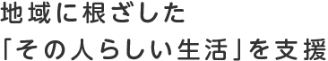 地域に根ざした「その人らしい生活」を支援